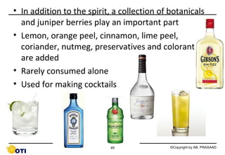 • In addition to the spirit, a collection of botanicals
and juniper berries play an important part
• Lemon, orange peel, cinnamon, lime peel,
coriander, nutmeg, preservatives and colorants
are added
• Rarely consumed alone
• Used for making cocktails

49

©Copyright by AB. PRASAAD

 