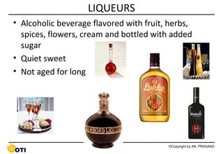 LIQUEURS
• Alcoholic beverage flavored with fruit, herbs,
spices, flowers, cream and bottled with added
sugar
• Quiet sweet
• Not aged for long
http://t2.gstatic.com/images?q=tbn:ANd9GcQ5_aaSgYdjNeJ0tj_ADfrQHUJ7FBj_x2qc7CslnqfTXUgcBMMx

50

©Copyright by AB. PRASAAD

 