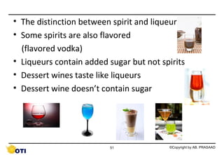 • The distinction between spirit and liqueur
• Some spirits are also flavored
(flavored vodka)
• Liqueurs contain added sugar but not spirits
• Dessert wines taste like liqueurs
• Dessert wine doesn’t contain sugar

51

©Copyright by AB. PRASAAD

 