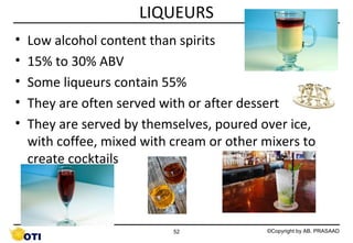 LIQUEURS
•
•
•
•
•

Low alcohol content than spirits
15% to 30% ABV
Some liqueurs contain 55%
They are often served with or after dessert
They are served by themselves, poured over ice,
with coffee, mixed with cream or other mixers to
create cocktails

52

©Copyright by AB. PRASAAD

 