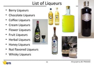 List of Liqueurs
•
•
•
•
•
•
•
•
•
•

Berry Liqueurs
Chocolate Liqueurs
Coffee Liqueurs
Cream Liqueurs
Flower Liqueurs
http://upload.wikimedia.org/wikipedia/commons/9/90/Ouzo_-_plomari.jpg
Fruit Liqueurs
Herbal Liqueurs
Honey Liqueurs
Nut flavored Liqueurs
Whisky Liqueurs
53

©Copyright by AB. PRASAAD

 