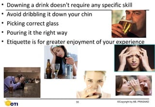 •
•
•
•
•

Downing a drink doesn't require any specific skill
Avoid dribbling it down your chin
Picking correct glass
Pouring it the right way
Etiquette is for greater enjoyment of your experience

55

©Copyright by AB. PRASAAD

 