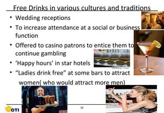 Free Drinks in various cultures and traditions
• Wedding receptions
• To increase attendance at a social or business
function
• Offered to casino patrons to entice them to
continue gambling
• ‘Happy hours’ in star hotels
• “Ladies drink free” at some bars to attract
women( who would attract more men)

56

©Copyright by AB. PRASAAD

 
