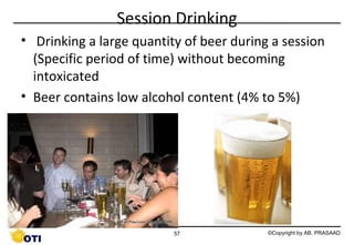 Session Drinking
• Drinking a large quantity of beer during a session
(Specific period of time) without becoming
intoxicated
• Beer contains low alcohol content (4% to 5%)

57

©Copyright by AB. PRASAAD

 
