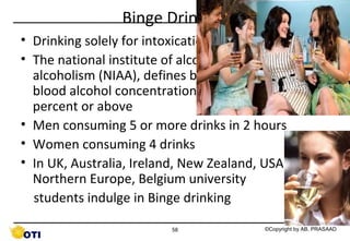 Binge Drinking
• Drinking solely for intoxication
• The national institute of alcohol abuse and
alcoholism (NIAA), defines binge drinking where
blood alcohol concentration (BAC) is 0.08 grams
percent or above
• Men consuming 5 or more drinks in 2 hours
• Women consuming 4 drinks
• In UK, Australia, Ireland, New Zealand, USA,
Northern Europe, Belgium university
students indulge in Binge drinking
58

©Copyright by AB. PRASAAD

 