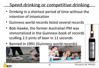 Speed drinking or competitive drinking
• Drinking in a shortest period of time without the
intention of intoxication
• Guinness world records listed several records
• Bob Hawke, the former Australian PM was
immortalized in the Guinness book of records for
sculling 2.5 pints of beer in 11 seconds
• Banned in 1991 (Guinness world records)

59

©Copyright by AB. PRASAAD

 