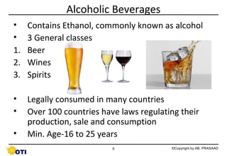 Alcoholic Beverages
•
•
1.
2.
3.

Contains Ethanol, commonly known as alcohol
3 General classes
Beer
Wines
Spirits

•
•

Legally consumed in many countries
Over 100 countries have laws regulating their
production, sale and consumption
Min. Age-16 to 25 years

•

6

©Copyright by AB. PRASAAD

 