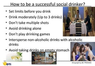 How to be a successful social drinker?
•
•
•
•
•
•

Set limits before you drink
Drink moderately (Up to 3 drinks)
Don’t take multiple shots
Avoid drinking alone
Don’t play drinking games
Intersperse non-alcoholic drinks with alcoholic
drinks
• Avoid taking drinks on empty stomach
62

©Copyright by AB. PRASAAD

 