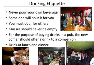 Drinking Etiquette
•
•
•
•
•

Never pour your own beverage
Some one will pour it for you
You must pour for others
Glasses should never be empty
For the purpose of buying drinks In a pub, the new
comer should offer a drink to a companion
• Drink at lunch and dinner

63

©Copyright by AB. PRASAAD

 