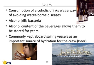 Uses
• Consumption of alcoholic drinks was a way of of of
of avoiding water-borne diseases
• Alcohol kills bacteria
• Alcohol content of the beverages allows them to
be stored for years
• Commonly kept aboard sailing vessels as an
important source of hydration for the crew (Beer)

64

©Copyright by AB. PRASAAD

 