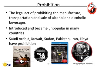 Prohibition
• The legal act of prohibiting the manufacture,
transportation and sale of alcohol and alcoholic
beverages
• Introduced and became unpopular in many
countries
• Saudi Arabia, Kuwait, Sudan, Pakistan, Iran, Libya
have prohibition

67

©Copyright by AB. PRASAAD

 