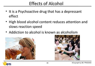 Effects of Alcohol
• It is a Psychoactive drug that has a depressant
effect
• High blood alcohol content reduces attention and
slows reaction speed
• Addiction to alcohol is known as alcoholism

68

©Copyright by AB. PRASAAD

 