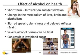 Effect of Alcohol on health
• Short term – Intoxication and dehydration
• Change in the metabolism of liver, brain and
alcoholism
• Slurred speech, clumsiness and delayed reflexes
(Brain)
• Severe alcohol poison can be fatal
• Can result in low blood sugar

69

©Copyright by AB. PRASAAD

 