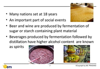 • Many nations set at 18 years
• An important part of social events
• Beer and wine are produced by fermentation of
sugar or starch containing plant material
• Beverages produced by fermentation followed by
distillation have higher alcohol content are known
as spirits

7

©Copyright by AB. PRASAAD

 
