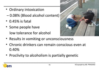 • Ordinary intoxication
– 0.08% (Blood alcohol content)
• 0.45% is fatal
• Some people have
low tolerance for alcohol
• Results in vomiting or unconsciousness
• Chronic drinkers can remain conscious even at
0.40%
• Proclivity to alcoholism is partially genetic
70

©Copyright by AB. PRASAAD

 