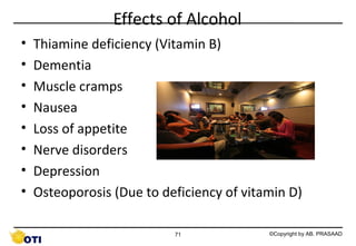 Effects of Alcohol
•
•
•
•
•
•
•
•

Thiamine deficiency (Vitamin B)
Dementia
Muscle cramps
Nausea
Loss of appetite
Nerve disorders
Depression
Osteoporosis (Due to deficiency of vitamin D)
71

©Copyright by AB. PRASAAD

 