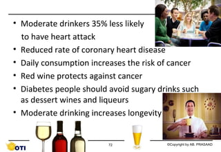 • Moderate drinkers 35% less likely
to have heart attack
• Reduced rate of coronary heart disease
• Daily consumption increases the risk of cancer
• Red wine protects against cancer
• Diabetes people should avoid sugary drinks such
as dessert wines and liqueurs
• Moderate drinking increases longevity

72

©Copyright by AB. PRASAAD

 