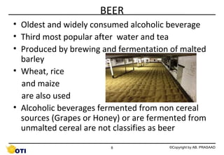 BEER
• Oldest and widely consumed alcoholic beverage
• Third most popular after water and tea
• Produced by brewing and fermentation of malted
barley
• Wheat, rice
and maize
are also used
• Alcoholic beverages fermented from non cereal
sources (Grapes or Honey) or are fermented from
unmalted cereal are not classifies as beer
8

©Copyright by AB. PRASAAD

 