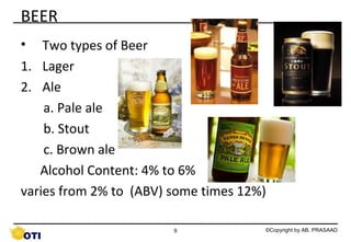 BEER
•

Two types of Beer Lager
Lager
Lager
1. Lager
2. Ale
a. Pale ale
b. Stout
c. Brown ale
Alcohol Content: 4% to 6%
varies from 2% to (ABV) some times 12%)
9

©Copyright by AB. PRASAAD

 