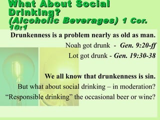What About SocialWhat About Social
Drinking?Drinking?
(Alcoholic Beverages)(Alcoholic Beverages) 1 Cor.1 Cor.
10:110:1
Drunkenness is a problem nearly as old as man.
Noah got drunk - Gen. 9:20-ff
Lot got drunk - Gen. 19:30-38
We all know that drunkenness is sin.
But what about social drinking – in moderation?
“Responsible drinking” the occasional beer or wine?
 