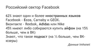 Российский сектор Facebook
62% знают один и более иностранных языков
Facebook - Ecco, Carnaby и GEOX.
Вконтакте - Reebok, Adidas или Nike
45% имеют либо собираются купить айфон (на 15%
больше, чем в ВК)
Знают, что такое подкаст (на ⅓ больше, чем ВК-
юзеры)
Данные Imhonet
 