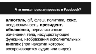 Что нельзя рекламировать в Facebook?
алкоголь, gif, флэш, политика, секс,
неоднозначность, президент,
обнаженка, нереалистичные
изменения тела, несуществующие
функции, изображения исполнительных
кнопок (при нажатии которых
воспроизводится аудио или видео)
 