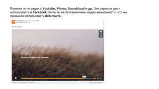 Плавная интеграция с Youtube, Vimeo, Soundcloud и др. Эти сервисы дают
использовать в Facebook почти те же безграничные медиа-возможности, что мы
привыкли использовать Вконтакте.
 