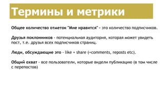Создание страницы брендаТермины и метрики
Общее количество отметок "Мне нравится" - это количество подписчиков.
Друзья поклонников - потенциальная аудитория, которая может увидеть
пост, т.е. друзья всех подписчиков страниц.
Люди, обсуждающие это - like + share (+comments, reposts etc).
Общий охват - все пользователи, которые видели публикацию (в том числе
с перепостов)
 