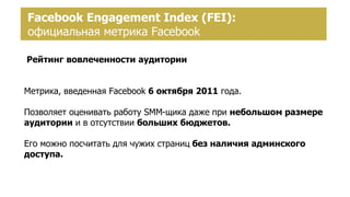 Создание страницы брендаFacebook Engagement Index (FEI):
официальная метрика Facebook
Рейтинг вовлеченности аудитории
Метрика, введенная Facebook 6 октября 2011 года.
Позволяет оценивать работу SMM-щика даже при небольшом размере
аудитории и в отсутствии больших бюджетов.
Его можно посчитать для чужих страниц без наличия админского
доступа.
 