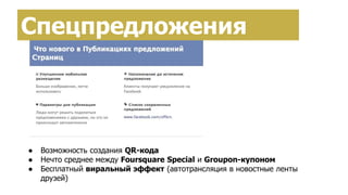 Спецпредложения
● Возможность создания QR-кода
● Нечто среднее между Foursquare Special и Groupon-купоном
● Бесплатный виральный эффект (автотрансляция в новостные ленты
друзей)
 