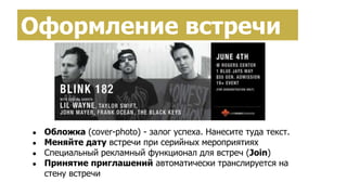 Оформление встречи
● Обложка (cover-photo) - залог успеха. Нанесите туда текст.
● Меняйте дату встречи при серийных мероприятиях
● Специальный рекламный функционал для встреч (Join)
● Принятие приглашений автоматически транслируется на
стену встречи
 