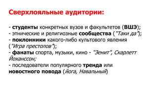 Сверхлояльные аудитории:
- студенты конкретных вузов и факультетов (ВШЭ);
- этнические и религиозные сообщества (“Таки да”);
- поклонники какого-либо культового явления
(“Игра престолов”);
- фанаты спорта, музыки, кино - “Зенит”, Скарлетт
Йоханссон;
- последователи популярного тренда или
новостного повода (йога, Навальный)
 