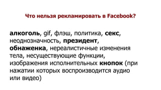 Что нельзя рекламировать в Facebook?
алкоголь, gif, флэш, политика, секс,
неоднозначность, президент,
обнаженка, нереалистичные изменения
тела, несуществующие функции,
изображения исполнительных кнопок (при
нажатии которых воспроизводится аудио
или видео)
 