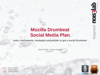 Mozilla Drumbeat
                               Social Media Plan
                tools, instruments, strategies and people to get a social Drumbeat


                                      Carlo Frinolli, Lorenzo Cassulo
                                                 version 0.1




[www] http://nois3lab.it
   [@] info@nois3lab.it
  [ph.] +390695557019
 