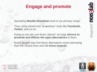 Engage and promote


                  Spreading Mozilla Drumbeat word is our primary scope.

                  Thus using closed and “proprietary” tools like Facebook,
                  Twitter, and so on.

                  Doing so we can use those “places” as huge mirrors to
                  promote and diffuse the open alternatives to them.

                  Some people may find those alternatives more interesting
                  than the closed ones and will move towards.




[www] http://nois3lab.it
   [@] info@nois3lab.it
  [ph.] +390695557019
 
