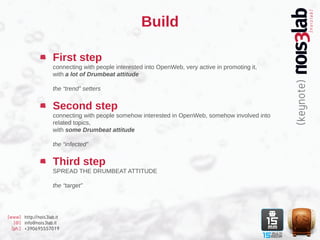Build

                    First step
                    connecting with people interested into OpenWeb, very active in promoting it,
                    with a lot of Drumbeat attitude

                    the “trend” setters


                    Second step
                    connecting with people somehow interested in OpenWeb, somehow involved into
                    related topics,
                    with some Drumbeat attitude

                    the “infected”


                    Third step
                    SPREAD THE DRUMBEAT ATTITUDE

                    the “target”




[www] http://nois3lab.it
   [@] info@nois3lab.it
  [ph.] +390695557019
 