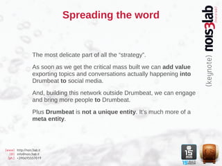 Spreading the word


                  The most delicate part of all the “strategy”.

                  As soon as we get the critical mass built we can add value
                  exporting topics and conversations actually happening into
                  Drumbeat to social media.

                  And, building this network outside Drumbeat, we can engage
                  and bring more people to Drumbeat.

                  Plus Drumbeat is not a unique entity. It’s much more of a
                  meta entity.




[www] http://nois3lab.it
   [@] info@nois3lab.it
  [ph.] +390695557019
 