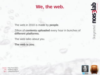 We, the web.


                  The web in 2010 is made by people.

                  Zillion of contents uploaded every hour in bunches of
                  different platforms.

                  The web talks about you.

                  The web is you.




[www] http://nois3lab.it
   [@] info@nois3lab.it
  [ph.] +390695557019
 