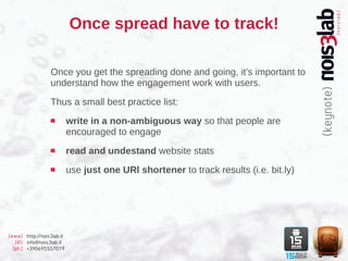 Once spread have to track!

                  Once you get the spreading done and going, it’s important to
                  understand how the engagement work with users.

                  Thus a small best practice list:

                           write in a non-ambiguous way so that people are
                           encouraged to engage

                           read and undestand website stats

                           use just one URl shortener to track results (i.e. bit.ly)




[www] http://nois3lab.it
   [@] info@nois3lab.it
  [ph.] +390695557019
 