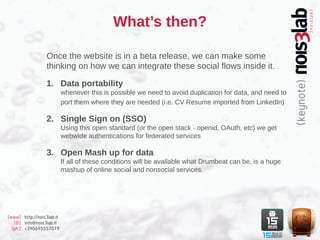 What’s then?

                  Once the website is in a beta release, we can make some
                  thinking on how we can integrate these social flows inside it.

                  1. Data portability
                           whenever this is possible we need to avoid duplication for data, and need to
                           port them where they are needed (i.e. CV Resume imported from LinkedIn)

                  2. Single Sign on (SSO)
                           Using this open standard (or the open stack - openid, OAuth, etc) we get
                           webwide authentications for federated services

                  3. Open Mash up for data
                           If all of these conditions will be available what Drumbeat can be, is a huge
                           mashup of online social and nonsocial services.




[www] http://nois3lab.it
   [@] info@nois3lab.it
  [ph.] +390695557019
 