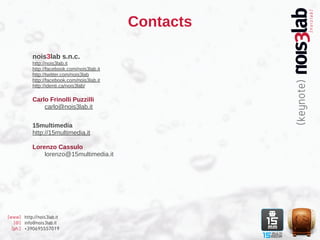 Contacts

           nois3lab s.n.c.
           http://nois3lab.it
           http://facebook.com/nois3lab.it
           http://twitter.com/nois3lab
           http://facebook.com/nois3lab.it
           http://identi.ca/nois3lab/

           Carlo Frinolli Puzzilli
               carlo@nois3lab.it


           15multimedia
           http://15multimedia.it

           Lorenzo Cassulo
               lorenzo@15multimedia.it




[www] http://nois3lab.it
   [@] info@nois3lab.it
  [ph.] +390695557019
 