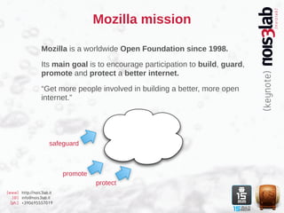 Mozilla mission

                  Mozilla is a worldwide Open Foundation since 1998.

                  Its main goal is to encourage participation to build, guard,
                  promote and protect a better internet.

                  “Get more people involved in building a better, more open
                  internet.”




                      safeguard



                           promote
                                     protect
[www] http://nois3lab.it
   [@] info@nois3lab.it
  [ph.] +390695557019
 