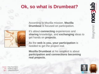 Ok, so what is Drumbeat?


                              According to Mozilla mission, Mozilla
                              Drumbeat is focused on participation.

                              It’s about connecting experiences and
                              sharing knowledge, and exchanging ideas to
                              get hands on projects.

                              As the web is you, your participation is
                              needed to get the project real.

                              Mozilla Drumbeat at his simplest is about
                              participation and connections becoming
                              real projects.


[www] http://nois3lab.it
   [@] info@nois3lab.it
  [ph.] +390695557019
 