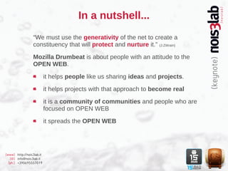 In a nutshell...
                  “We must use the generativity of the net to create a
                  constituency that will protect and nurture it.” (J.Zittrain)

                  Mozilla Drumbeat is about people with an attitude to the
                  OPEN WEB.

                           it helps people like us sharing ideas and projects.

                           it helps projects with that approach to become real

                           it is a community of communities and people who are
                           focused on OPEN WEB

                           it spreads the OPEN WEB




[www] http://nois3lab.it
   [@] info@nois3lab.it
  [ph.] +390695557019
 