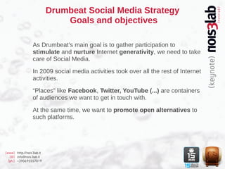 Drumbeat Social Media Strategy
                               Goals and objectives

                  As Drumbeat’s main goal is to gather participation to
                  stimulate and nurture Internet generativity, we need to take
                  care of Social Media.

                  In 2009 social media activities took over all the rest of Internet
                  activities.

                  “Places” like Facebook, Twitter, YouTube (...) are containers
                  of audiences we want to get in touch with.

                  At the same time, we want to promote open alternatives to
                  such platforms.




[www] http://nois3lab.it
   [@] info@nois3lab.it
  [ph.] +390695557019
 