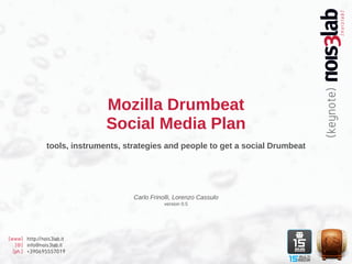 Mozilla Drumbeat
                               Social Media Plan
                tools, instruments, strategies and people to get a social Drumbeat




                                      Carlo Frinolli, Lorenzo Cassulo
                                                 version 0.5




[www] http://nois3lab.it
   [@] info@nois3lab.it
  [ph.] +390695557019
 
