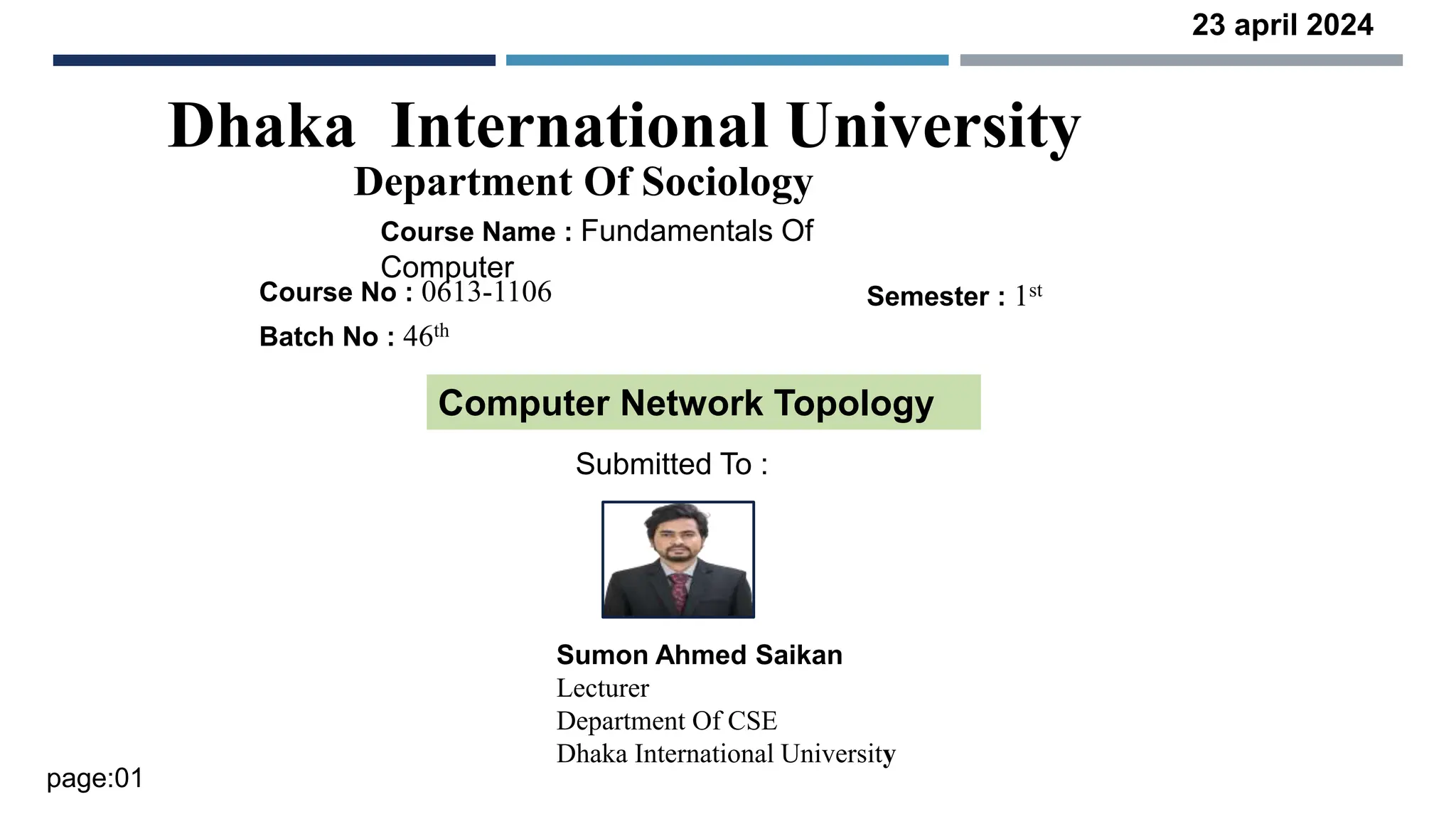 Dhaka International University
Department Of Sociology
Course Name : Fundamentals Of
Computer
Course No : 0613-1106
Batch No : 46th
Semester : 1st
Computer Network Topology
Submitted To :
Sumon Ahmed Saikan
Lecturer
Department Of CSE
Dhaka International University
23 april 2024
page:01
 