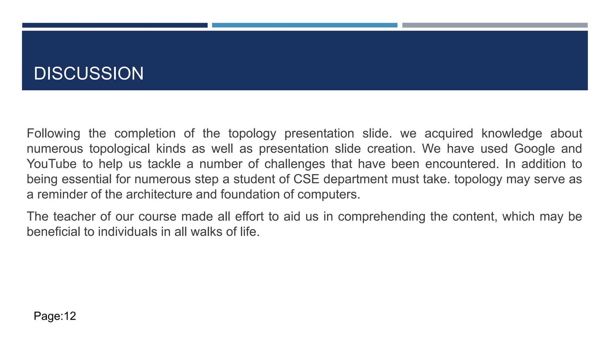 DISCUSSION
Following the completion of the topology presentation slide. we acquired knowledge about
numerous topological kinds as well as presentation slide creation. We have used Google and
YouTube to help us tackle a number of challenges that have been encountered. In addition to
being essential for numerous step a student of CSE department must take. topology may serve as
a reminder of the architecture and foundation of computers.
The teacher of our course made all effort to aid us in comprehending the content, which may be
beneficial to individuals in all walks of life.
Page:12
 