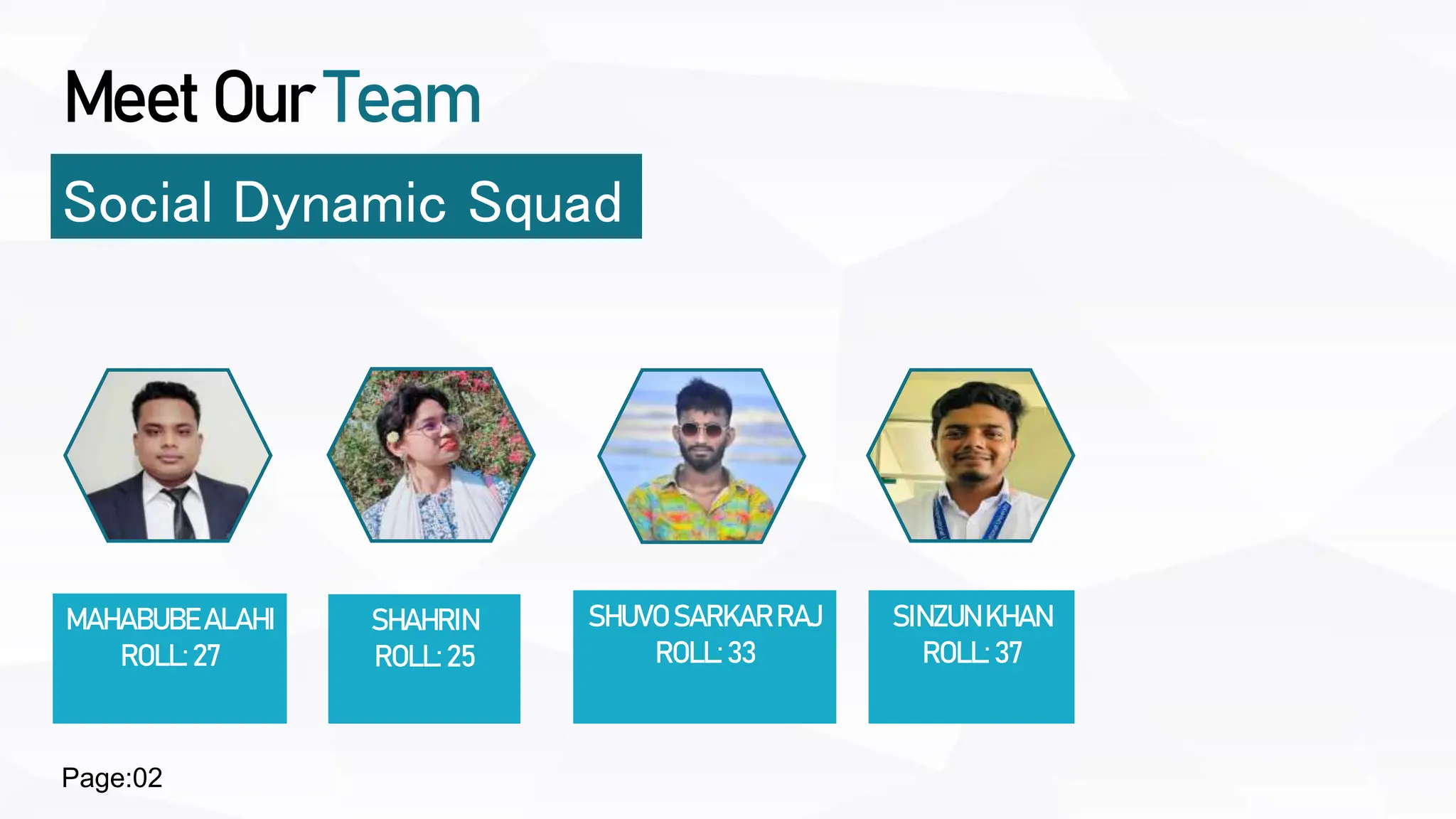 Meet Our Team
Social Dynamic Squad
MAHABUBEALAHI
ROLL:27
SHUVO SARKARRAJ
ROLL:33
SINZUNKHAN
ROLL:37
SHAHRIN
ROLL:25
Page:02
 