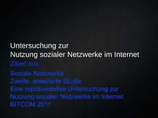 Untersuchung zur
Nutzung sozialer Netzwerke im Internet
Zitiert aus:
Soziale Netzwerke
Zweite, erweiterte Studie
Eine repräsentative Untersuchung zur
Nutzung sozialer Netzwerke im Internet
BITCOM 2011
 